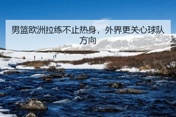 男篮欧洲拉练不止热身，外界更关心球队方向（aitiyu）
